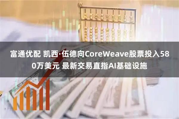 富通优配 凯西·伍德向CoreWeave股票投入580万美元 最新交易直指AI基础设施
