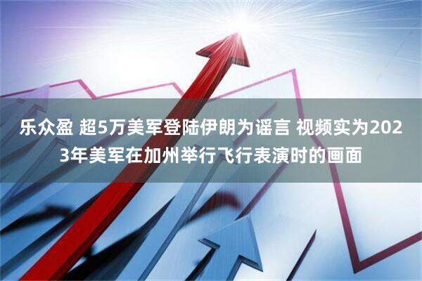 乐众盈 超5万美军登陆伊朗为谣言 视频实为2023年美军在加州举行飞行表演时的画面